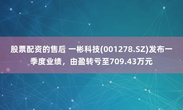 股票配资的售后 一彬科技(001278.SZ)发布一季度业绩，由盈转亏至709.43万元