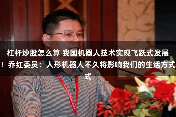 杠杆炒股怎么算 我国机器人技术实现飞跃式发展！乔红委员：人形机器人不久将影响我们的生活方式