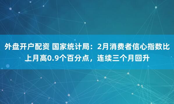 外盘开户配资 国家统计局：2月消费者信心指数比上月高0.9个百分点，连续三个月回升