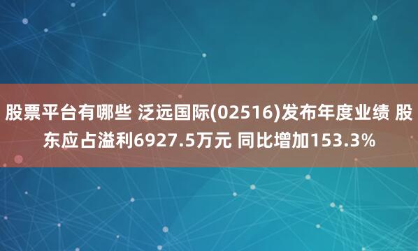 股票平台有哪些 泛远国际(02516)发布年度业绩 股东应占溢利6927.5万元 同比增加153.3%