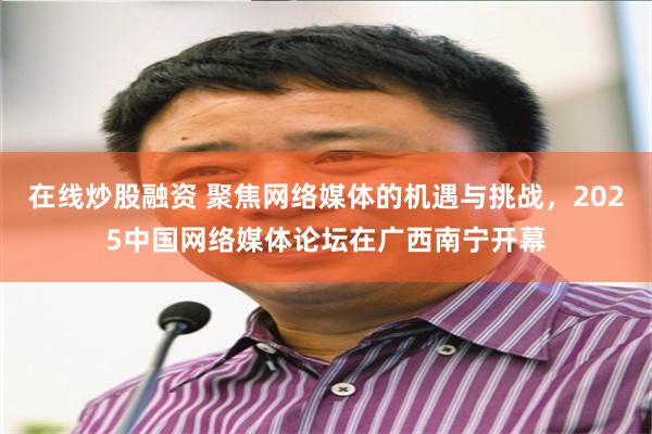 在线炒股融资 聚焦网络媒体的机遇与挑战，2025中国网络媒体论坛在广西南宁开幕