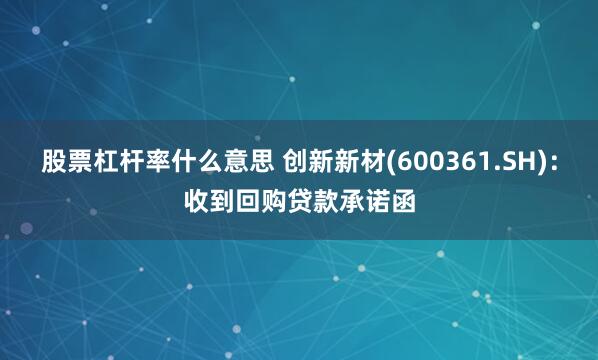 股票杠杆率什么意思 创新新材(600361.SH)：收到回购贷款承诺函