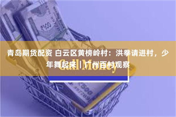 青岛期货配资 白云区黄榜岭村：洪拳请进村，少年舞起来｜广州百村观察