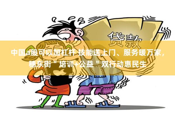 中国a股可以加杠杆 技能送上门、服务暖万家，穗东街＂培训+公益＂双行动惠民生