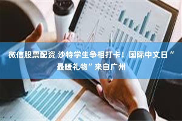 微信股票配资 沙特学生争相打卡！国际中文日“最暖礼物”来自广州