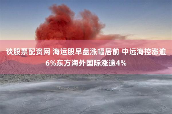 谈股票配资网 海运股早盘涨幅居前 中远海控涨逾6%东方海外国际涨逾4%