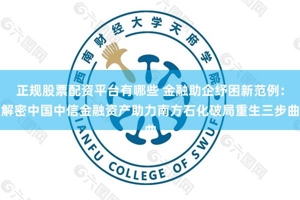 正规股票配资平台有哪些 金融助企纾困新范例：解密中国中信金融资产助力南方石化破局重生三步曲