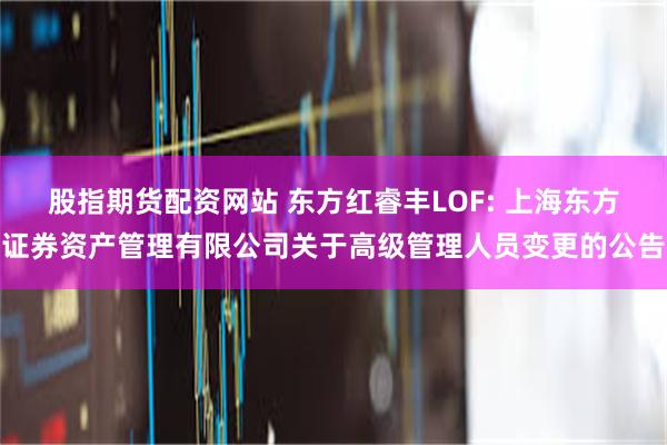 股指期货配资网站 东方红睿丰LOF: 上海东方证券资产管理有限公司关于高级管理人员变更的公告