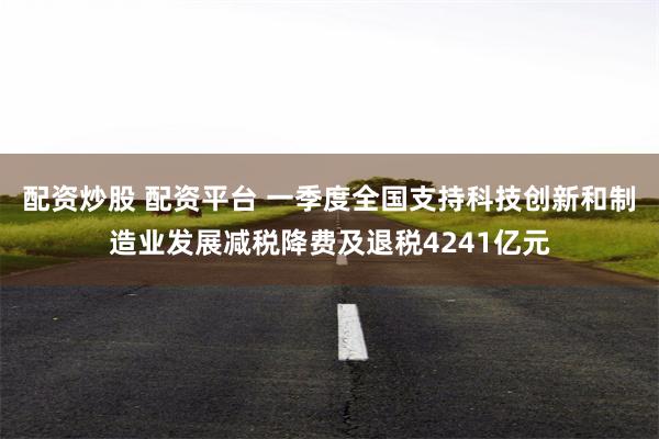 配资炒股 配资平台 一季度全国支持科技创新和制造业发展减税降费及退税4241亿元
