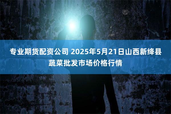 专业期货配资公司 2025年5月21日山西新绛县蔬菜批发市场价格行情