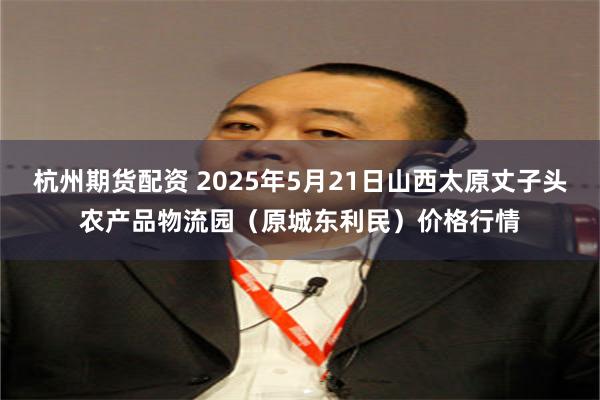 杭州期货配资 2025年5月21日山西太原丈子头农产品物流园(原城东利民)价格行情