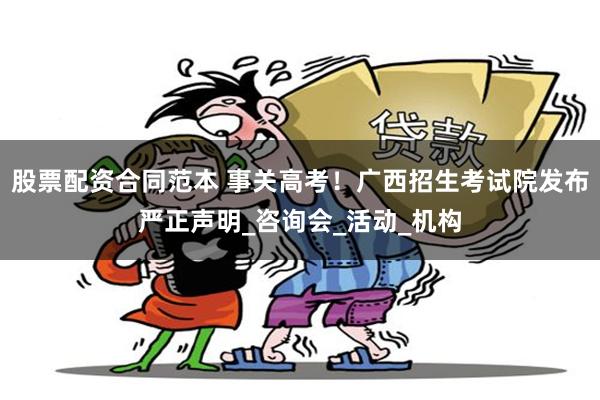股票配资合同范本 事关高考！广西招生考试院发布严正声明_咨询会_活动_机构