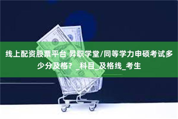 线上配资股票平台 昇职学堂/同等学力申硕考试多少分及格？_科目_及格线_考生