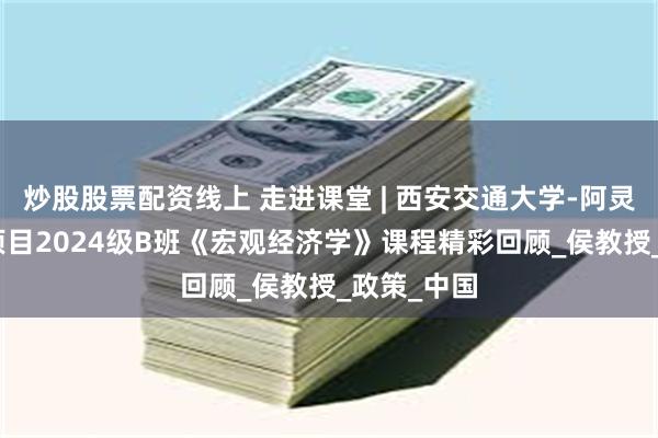 炒股股票配资线上 走进课堂 | 西安交通大学-阿灵顿EMBA项目2024级B班《宏观经济学》课程精彩回顾_侯教授_政策_中国