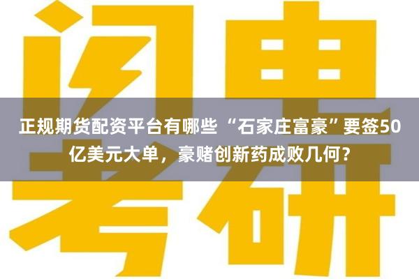 正规期货配资平台有哪些 “石家庄富豪”要签50亿美元大单，豪赌创新药成败几何？