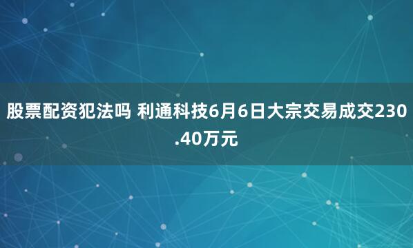 股票配资犯法吗 利通科技6月6日大宗交易成交230.40万元