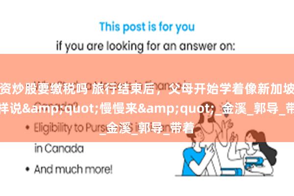 配资炒股要缴税吗 旅行结束后，父母开始学着像新加坡人那样说&quot;慢慢来&quot;_金溪_郭导_带着