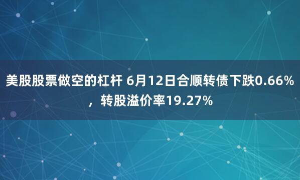 美股股票做空的杠杆 6月12日合顺转债下跌0.66%，转股溢价率19.27%
