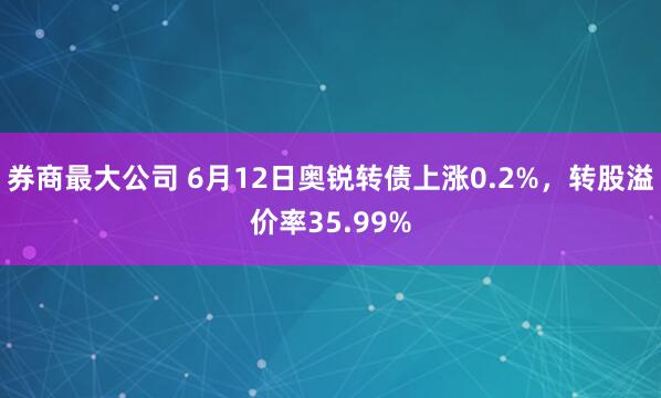 券商最大公司 6月12日奥锐转债上涨0.2%，转股溢价率35.99%