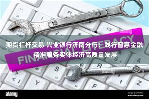 期货杠杆交易 兴业银行济南分行：践行普惠金融 精准服务实体经济高质量发展