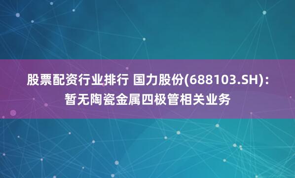 股票配资行业排行 国力股份(688103.SH)：暂无陶瓷金属四极管相关业务