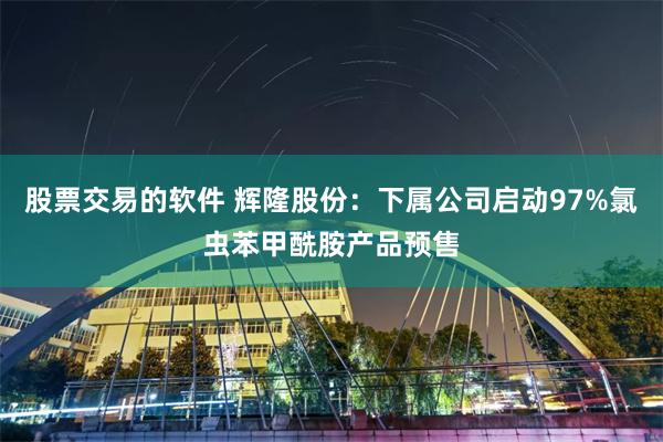 股票交易的软件 辉隆股份：下属公司启动97%氯虫苯甲酰胺产品预售