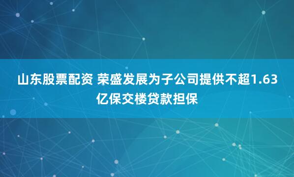 山东股票配资 荣盛发展为子公司提供不超1.63亿保交楼贷款担保