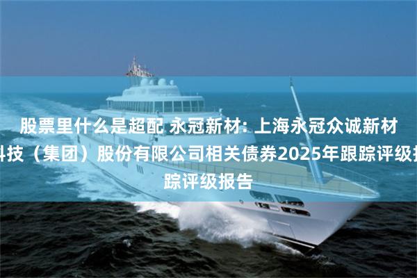 股票里什么是超配 永冠新材: 上海永冠众诚新材料科技（集团）股份有限公司相关债券2025年跟踪评级报告