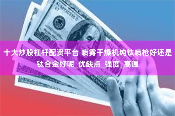 十大炒股杠杆配资平台 喷雾干燥机纯钛喷枪好还是钛合金好呢_优缺点_强度_高温