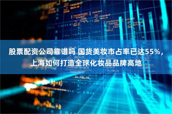 股票配资公司靠谱吗 国货美妆市占率已达55%，上海如何打造全球化妆品品牌高地