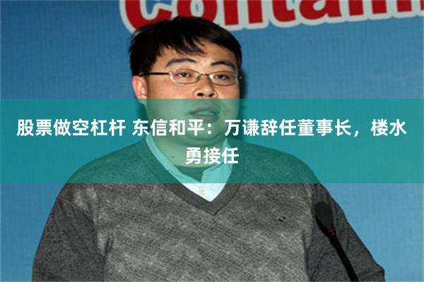 股票做空杠杆 东信和平：万谦辞任董事长，楼水勇接任
